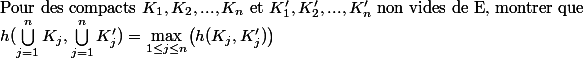 \text{Pour des compacts} ~ K_1, K_2, ... , K_n ~\text{et}~ K'_1, K'_2, ... , K'_n ~\text{non vides de E, montrer que} \\ h(\bigcup_{j=1}^n K_j, \bigcup_{j=1}^n K'_j) = \underset{1 \leq j \leq n}{\max} \big( h(K_j, K'_j) \big)